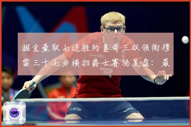 掘金豪取七连胜约基奇三双领衔穆雷三十七分横扫爵士赛场复盘：最新赛事动态与深度分析
