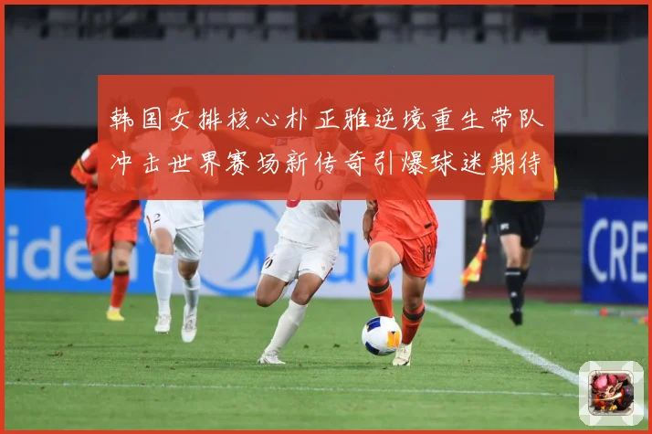 韩国女排核心朴正雅逆境重生带队冲击世界赛场新传奇引爆球迷期待成长观察：最新赛事动态与深度分析