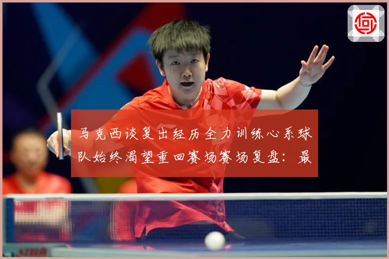 马克西谈复出经历全力训练心系球队始终渴望重回赛场赛场复盘：最新赛事动态与深度分析