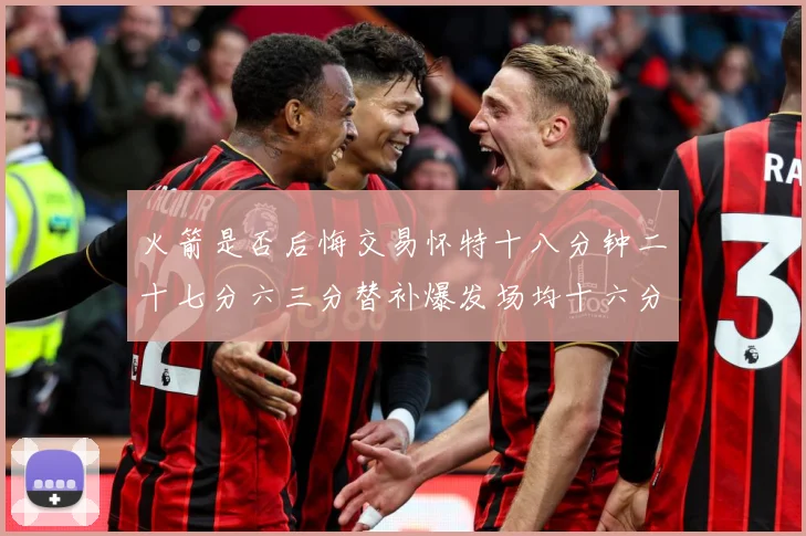 火箭是否后悔交易怀特十八分钟二十七分六三分替补爆发场均十六分赛场复盘：最新赛事动态与深度分析