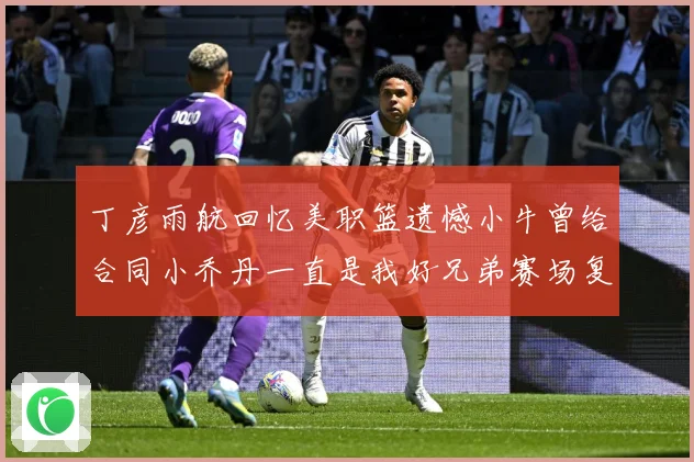 丁彦雨航回忆美职篮遗憾小牛曾给合同小乔丹一直是我好兄弟赛场复盘：最新赛事动态与深度分析
