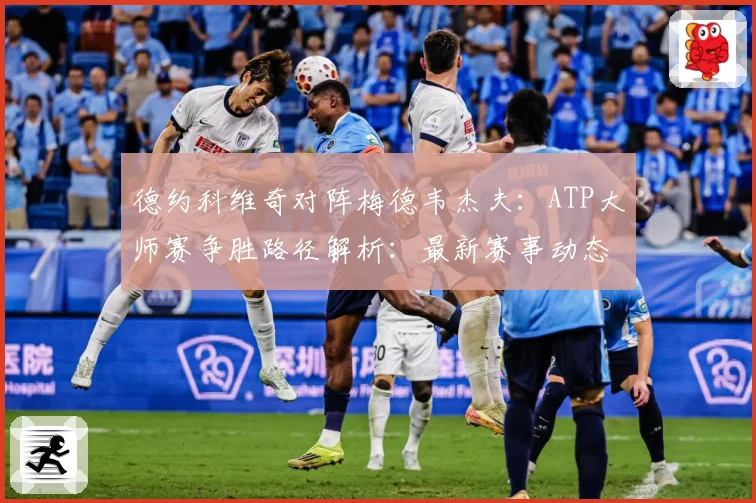德约科维奇对阵梅德韦杰夫：ATP大师赛争胜路径解析：最新赛事动态与深度分析