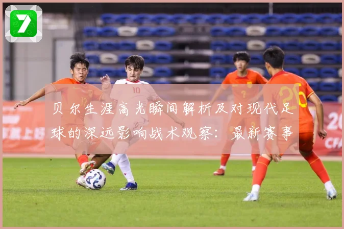 贝尔生涯高光瞬间解析及对现代足球的深远影响战术观察：最新赛事动态与深度分析
