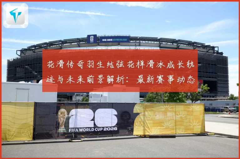 花滑传奇羽生结弦花样滑冰成长轨迹与未来前景解析：最新赛事动态与深度分析