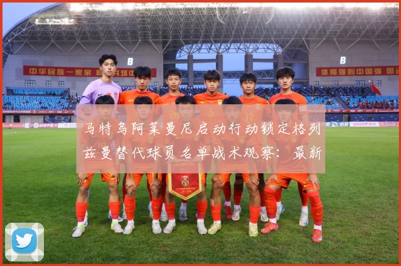 马特乌阿莱曼尼启动行动锁定格列兹曼替代球员名单战术观察：最新赛事动态与深度分析