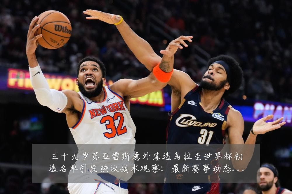 三十九岁苏亚雷斯意外落选乌拉圭世界杯初选名单引发热议战术观察:最新赛事动态与深度分析