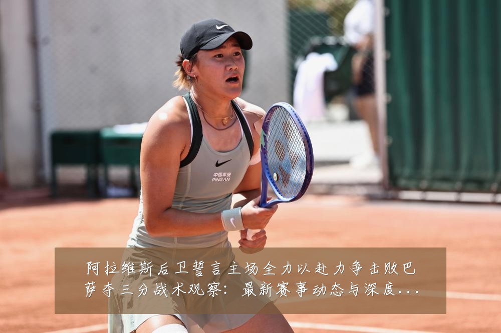 阿拉维斯后卫誓言主场全力以赴力争击败巴萨夺三分战术观察：最新赛事动态与深度分析