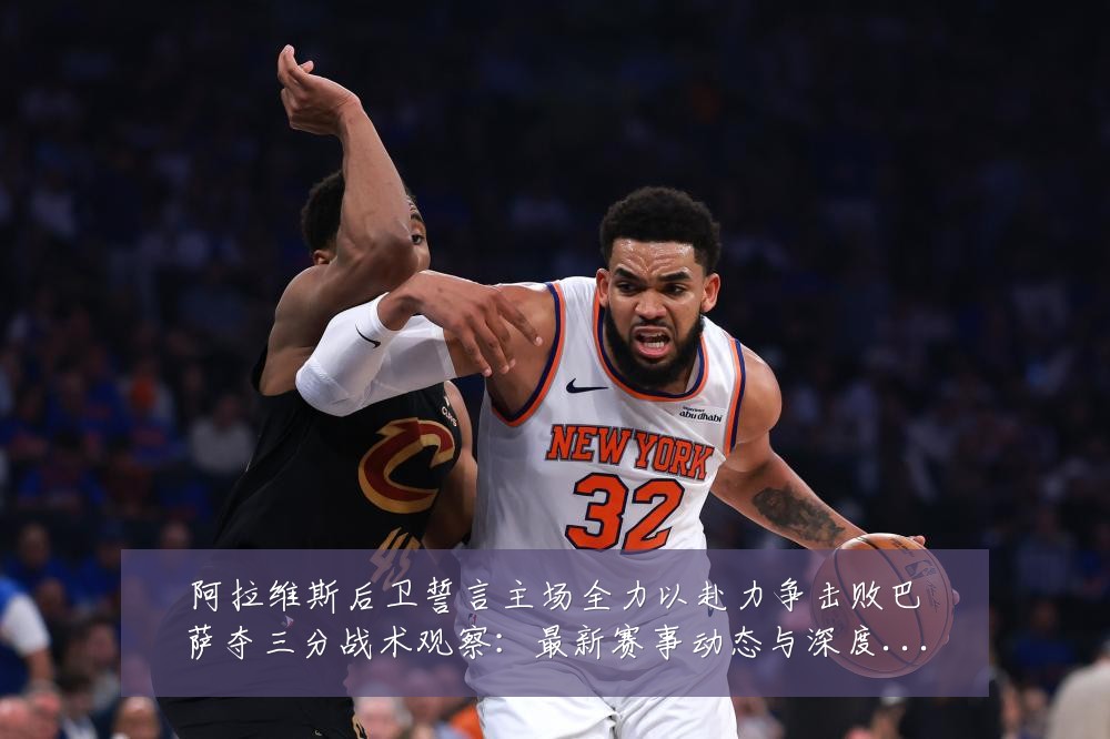 阿拉维斯后卫誓言主场全力以赴力争击败巴萨夺三分战术观察：最新赛事动态与深度分析