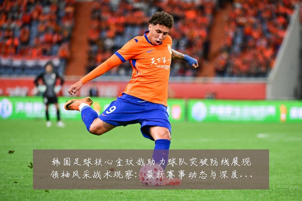 韩国足球核心金玟哉助力球队突破防线展现领袖风采战术观察：最新赛事动态与深度分析